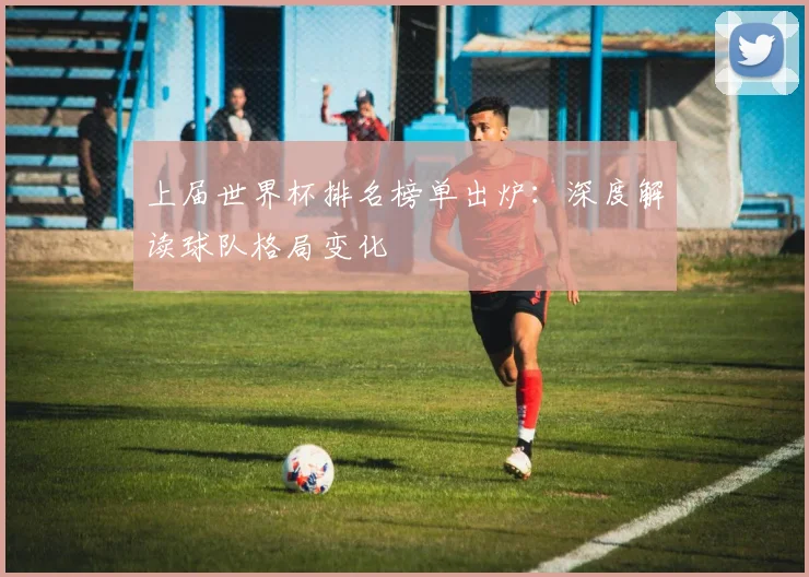 上届世界杯排名榜单出炉:深度解读球队格局变化