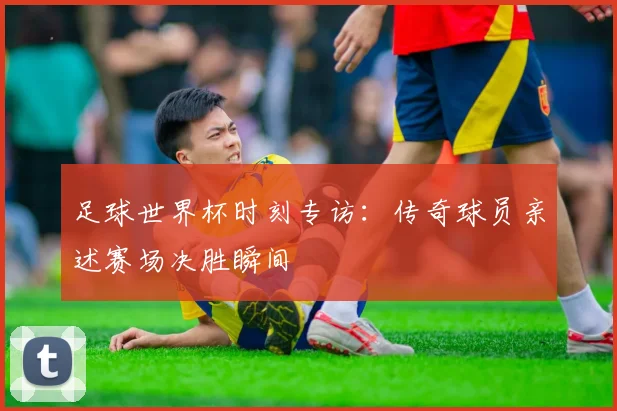 足球世界杯时刻专访:传奇球员亲述赛场决胜瞬间