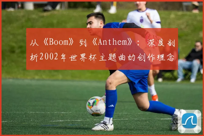 从《Boom》到《Anthem》:深度剖析2002年世界杯主题曲的创作理念与全球传播