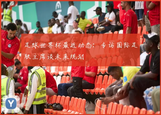 足球世界杯最近动态:专访国际足联主席谈未来规划