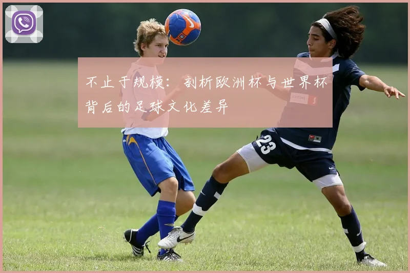 不止于规模:剖析欧洲杯与世界杯背后的足球文化差异