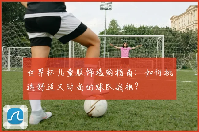世界杯儿童服饰选购指南：如何挑选舒适又时尚的球队战袍？