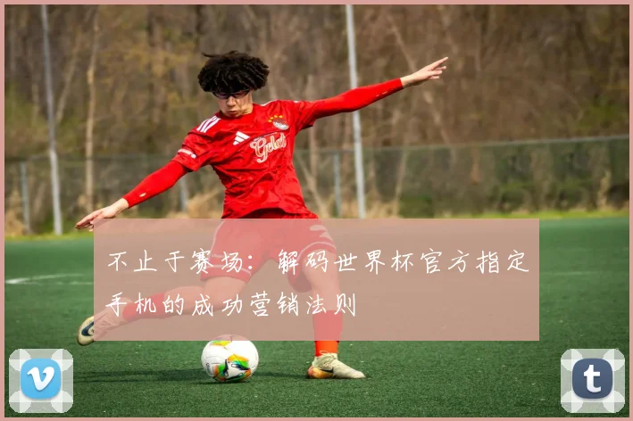 不止于赛场:解码世界杯官方指定手机的成功营销法则